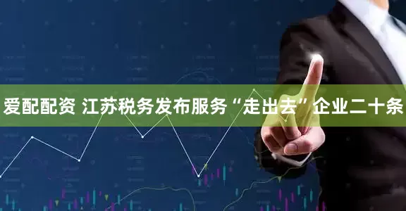 爱配配资 江苏税务发布服务“走出去”企业二十条