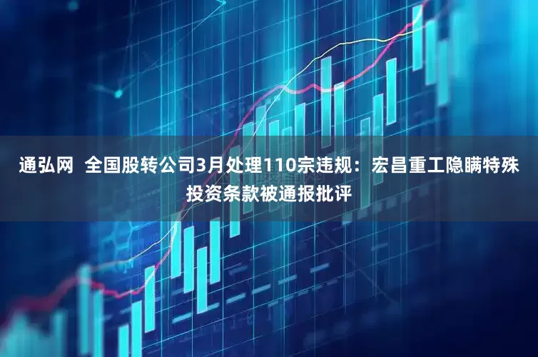 通弘网  全国股转公司3月处理110宗违规：宏昌重工隐瞒特殊投资条款被通报批评