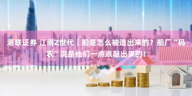 港联证券 江南Z世代｜船是怎么被造出来的？船厂“码农”说是他们一点点敲出来的！