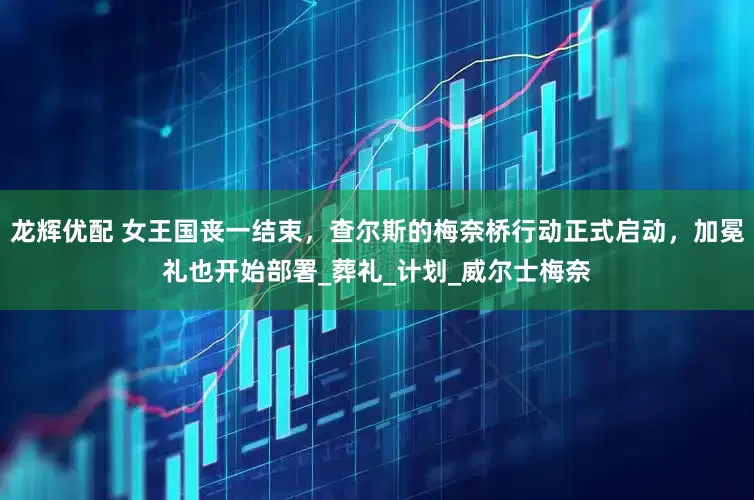 龙辉优配 女王国丧一结束，查尔斯的梅奈桥行动正式启动，加冕礼也开始部署_葬礼_计划_威尔士梅奈