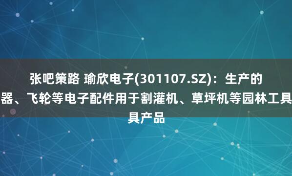 张吧策路 瑜欣电子(301107.SZ)：生产的点火器、飞轮等电子配件用于割灌机、草坪机等园林工具产品