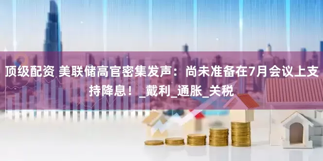 顶级配资 美联储高官密集发声：尚未准备在7月会议上支持降息！_戴利_通胀_关税