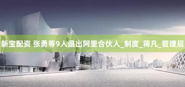 新宝配资 张勇等9人退出阿里合伙人_制度_蒋凡_管理层
