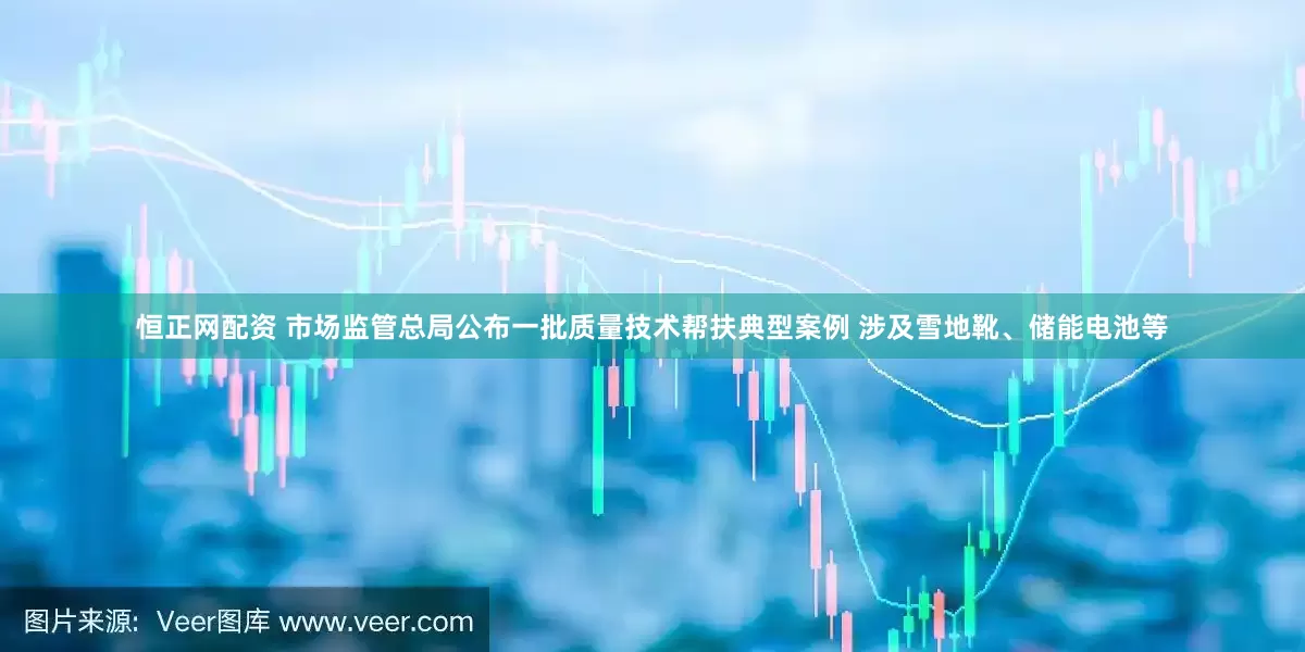 恒正网配资 市场监管总局公布一批质量技术帮扶典型案例 涉及雪地靴、储能电池等