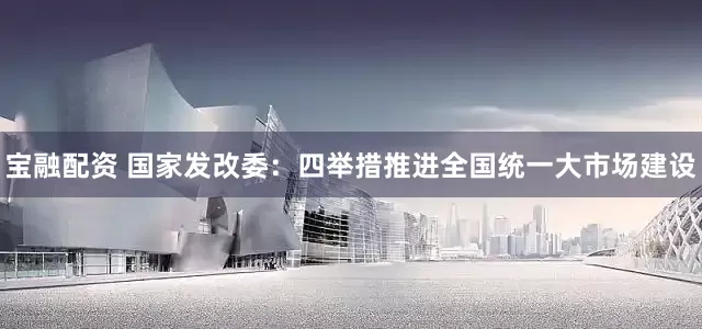 宝融配资 国家发改委：四举措推进全国统一大市场建设