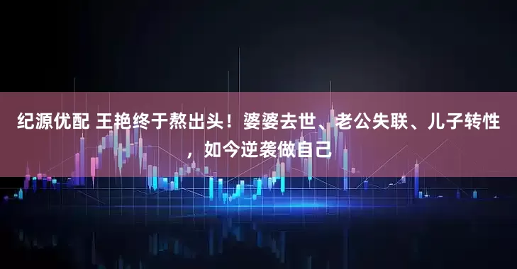 纪源优配 王艳终于熬出头！婆婆去世、老公失联、儿子转性，如今逆袭做自己