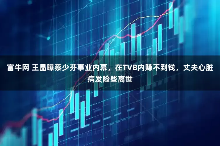 富牛网 王晶曝蔡少芬事业内幕，在TVB内赚不到钱，丈夫心脏病发险些离世