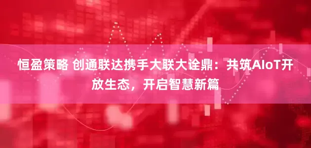 恒盈策略 创通联达携手大联大诠鼎：共筑AIoT开放生态，开启智慧新篇