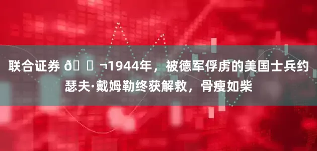 联合证券 🌬1944年，被德军俘虏的美国士兵约瑟夫·戴姆勒终获解救，骨瘦如柴