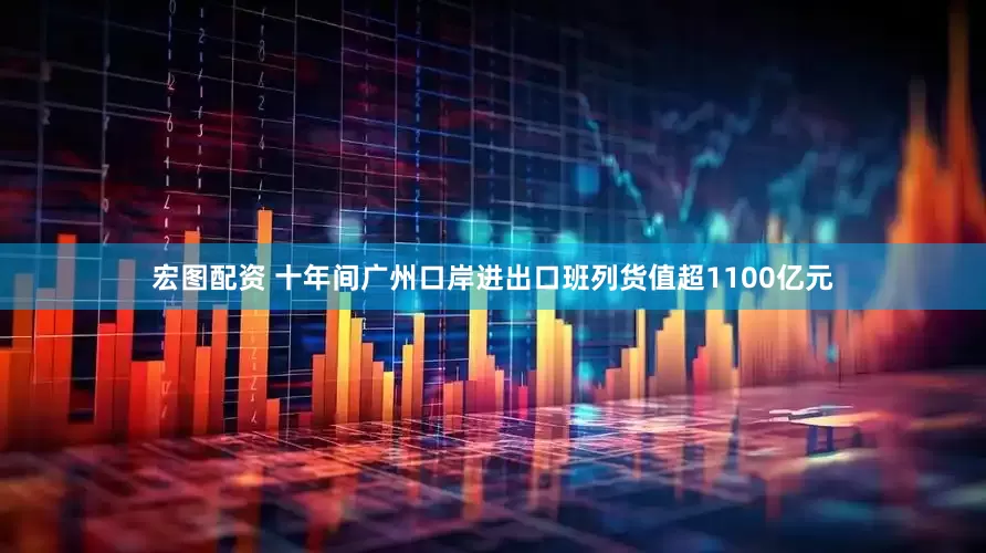 宏图配资 十年间广州口岸进出口班列货值超1100亿元