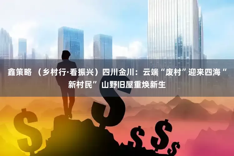 鑫策略 （乡村行·看振兴）四川金川：云端“废村”迎来四海“新村民” 山野旧屋重焕新生